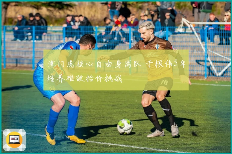 津门虎核心自由身离队 于根伟5年培养难敌抬价挑战
