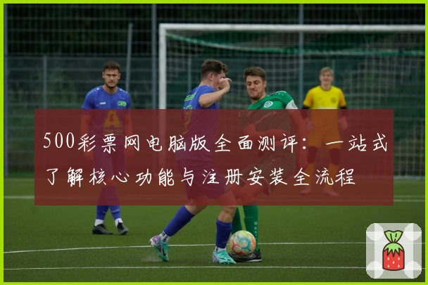 500彩票网电脑版全面测评：一站式了解核心功能与注册安装全流程