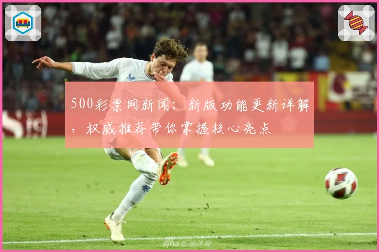 500彩票网新闻：新版功能更新详解，权威推荐带你掌握核心亮点