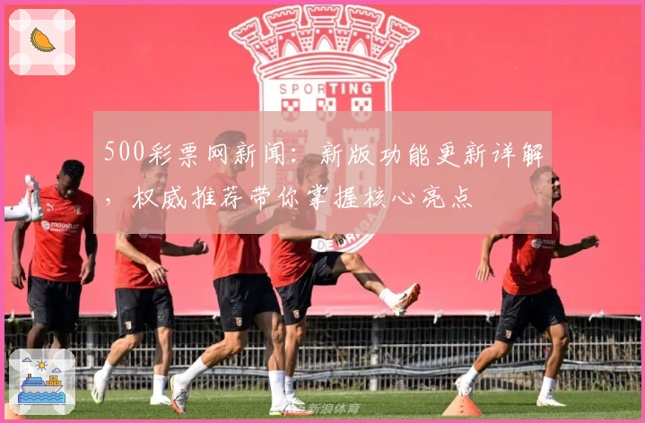 500彩票网新闻：新版功能更新详解，权威推荐带你掌握核心亮点