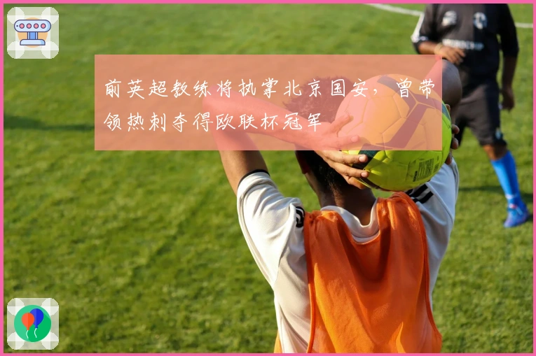 前英超教练将执掌北京国安，曾带领热刺夺得欧联杯冠军