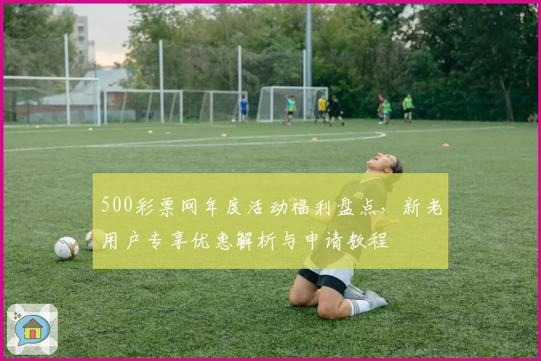 500彩票网年度活动福利盘点，新老用户专享优惠解析与申请教程