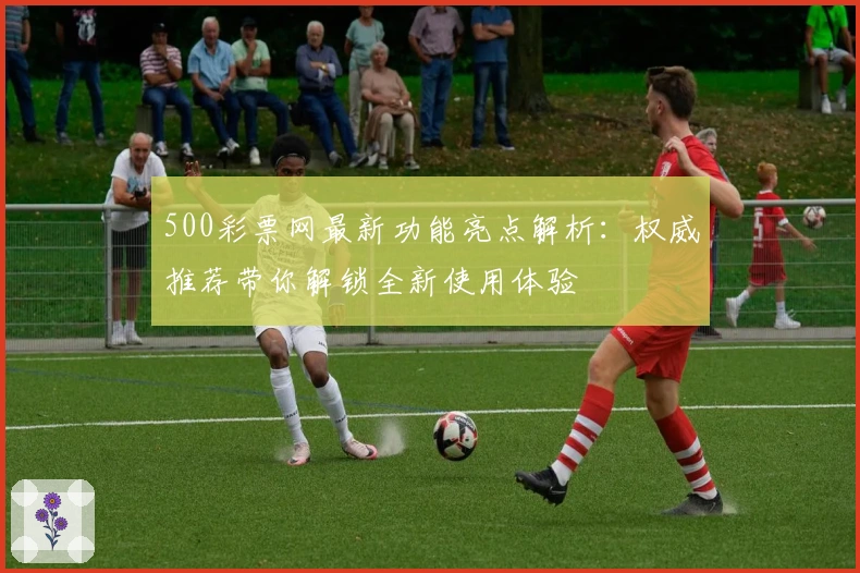 500彩票网最新功能亮点解析：权威推荐带你解锁全新使用体验