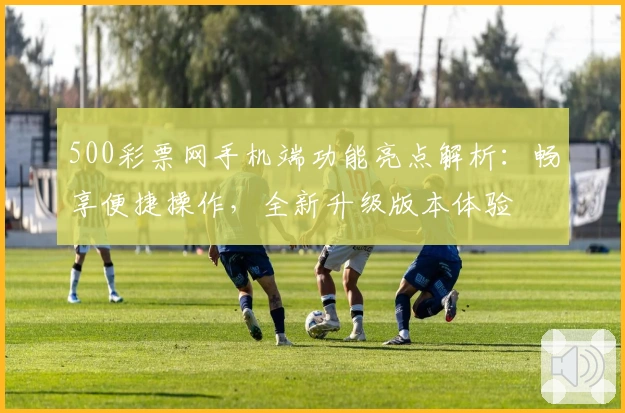 500彩票网手机端功能亮点解析：畅享便捷操作，全新升级版本体验