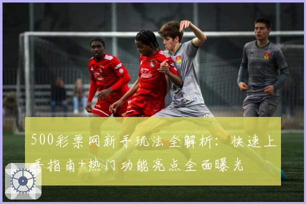 500彩票网新手玩法全解析：快速上手指南+热门功能亮点全面曝光
