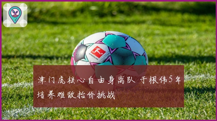 津门虎核心自由身离队 于根伟5年培养难敌抬价挑战