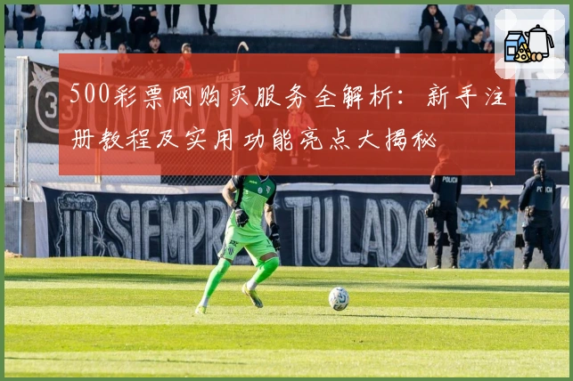 500彩票网购买服务全解析：新手注册教程及实用功能亮点大揭秘