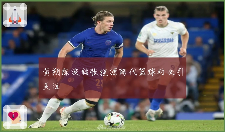 黄朔陈浚铭张桂源跨代篮球对决引关注