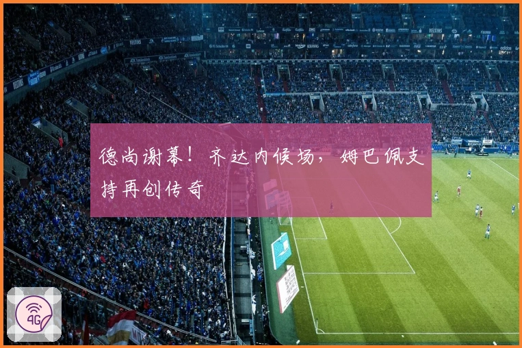 德尚谢幕！齐达内候场，姆巴佩支持再创传奇