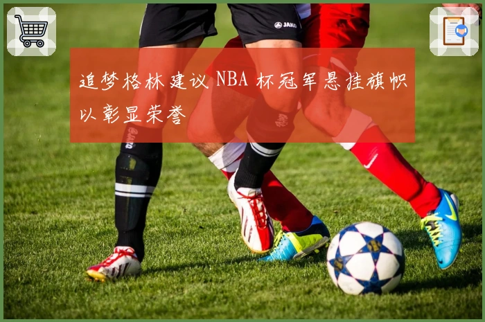 追梦格林建议 NBA 杯冠军悬挂旗帜以彰显荣誉